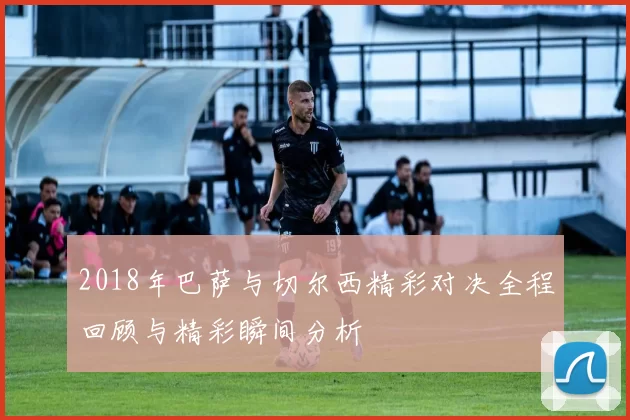 2018年巴萨与切尔西精彩对决全程回顾与精彩瞬间分析