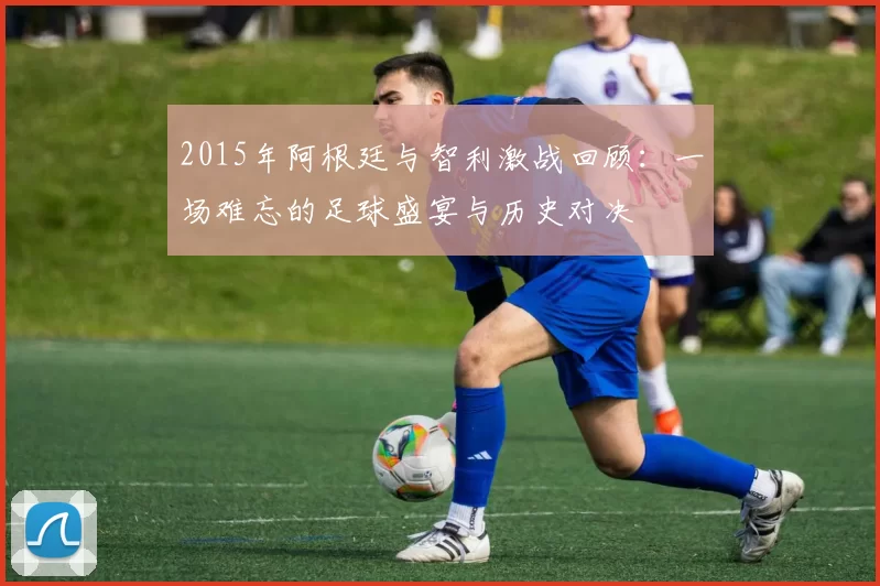 2015年阿根廷与智利激战回顾：一场难忘的足球盛宴与历史对决