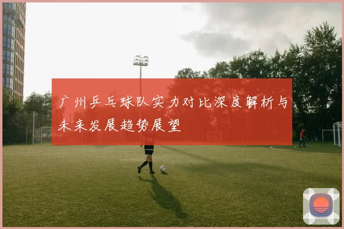 广州乒乓球队实力对比深度解析与未来发展趋势展望
