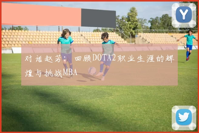对话赵芳：回顾DOTA2职业生涯的辉煌与挑战MBA