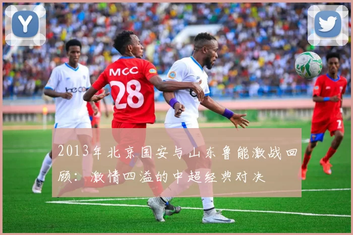 2013年北京国安与山东鲁能激战回顾：激情四溢的中超经典对决