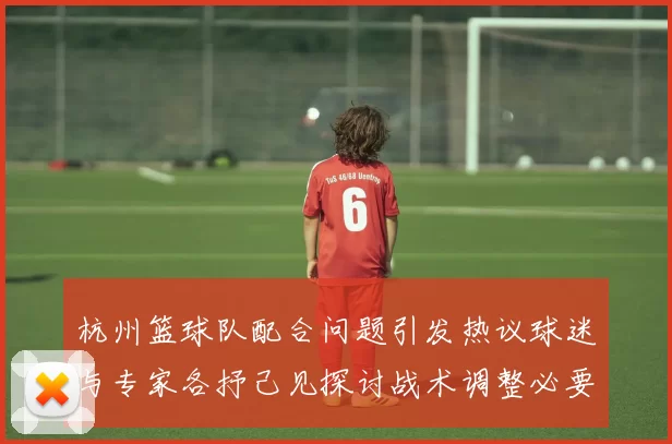 杭州篮球队配合问题引发热议球迷与专家各抒己见探讨战术调整必要性MBA