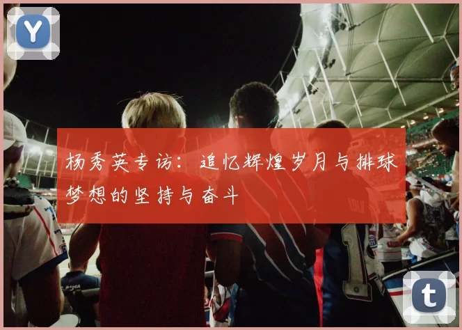 杨秀英专访：追忆辉煌岁月与排球梦想的坚持与奋斗