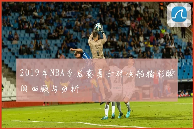 2019年NBA季后赛勇士对快船精彩瞬间回顾与分析
