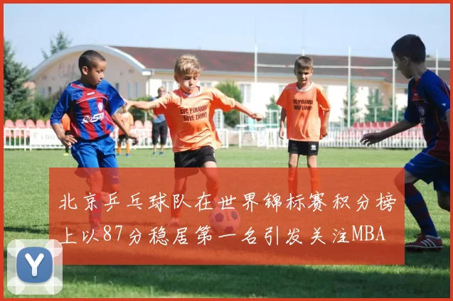 北京乒乓球队在世界锦标赛积分榜上以87分稳居第一名引发关注MBA
