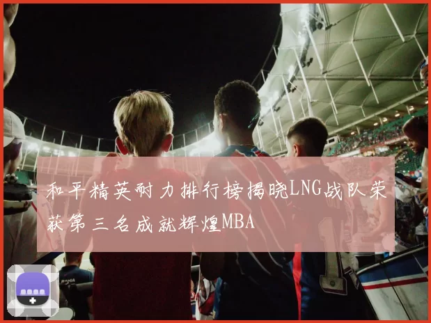 和平精英耐力排行榜揭晓LNG战队荣获第三名成就辉煌MBA