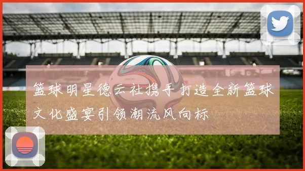篮球明星德云社携手打造全新篮球文化盛宴引领潮流风向标