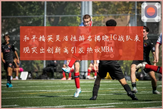 和平精英灵活性排名揭晓IG战队表现突出创新高引发热议MBA