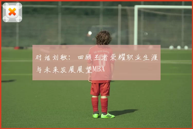 对话刘敏：回顾王者荣耀职业生涯与未来发展展望MBA