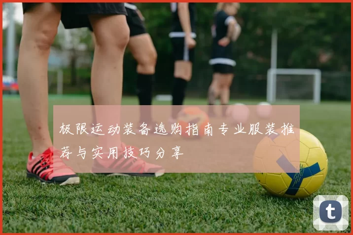 极限运动装备选购指南专业服装推荐与实用技巧分享