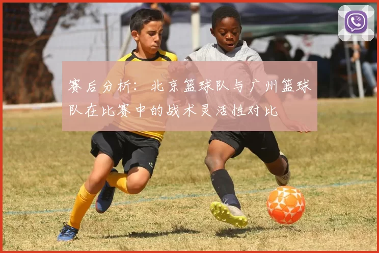 赛后分析：北京篮球队与广州篮球队在比赛中的战术灵活性对比