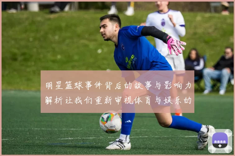 明星篮球事件背后的故事与影响力解析让我们重新审视体育与娱乐的交融
