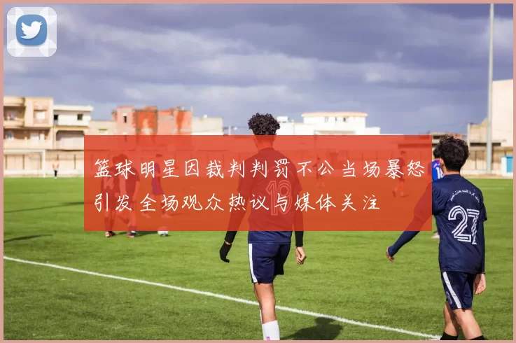 篮球明星因裁判判罚不公当场暴怒引发全场观众热议与媒体关注