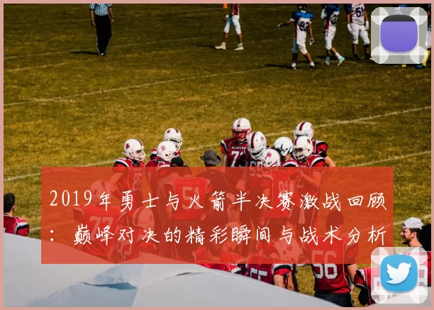 2019年勇士与火箭半决赛激战回顾：巅峰对决的精彩瞬间与战术分析