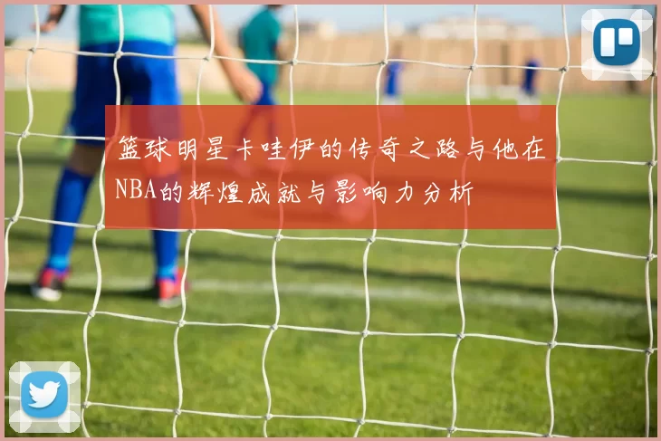 篮球明星卡哇伊的传奇之路与他在NBA的辉煌成就与影响力分析
