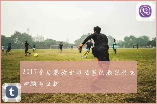 2017季后赛骑士与活塞的激烈对决回顾与分析