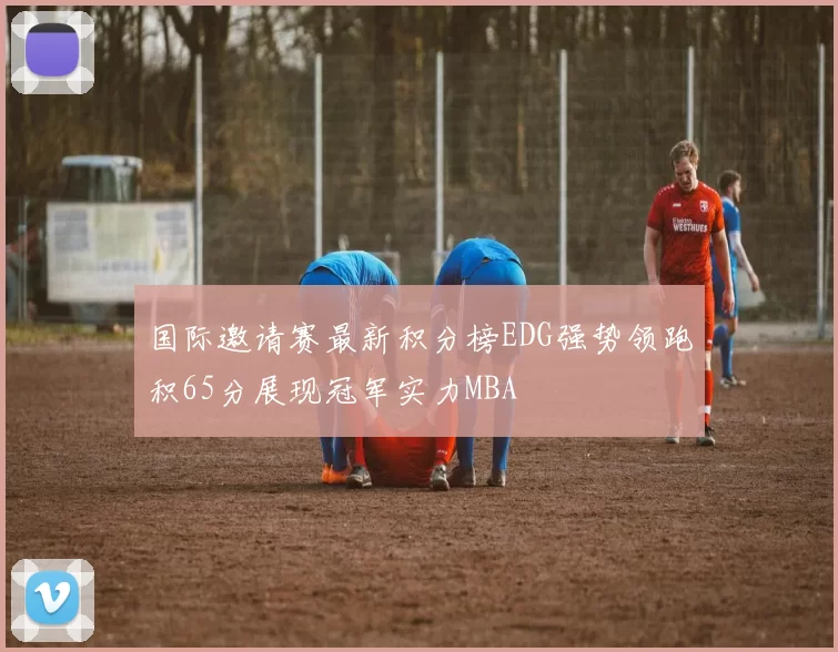 国际邀请赛最新积分榜EDG强势领跑积65分展现冠军实力MBA