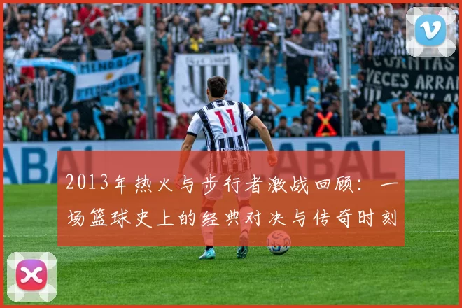 2013年热火与步行者激战回顾：一场篮球史上的经典对决与传奇时刻