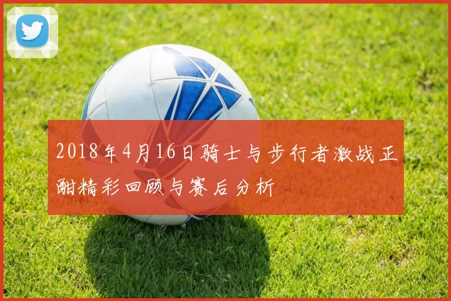 2018年4月16日骑士与步行者激战正酣精彩回顾与赛后分析