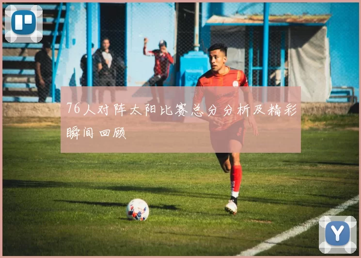 76人对阵太阳比赛总分分析及精彩瞬间回顾