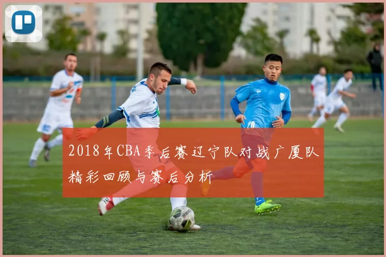 2018年CBA季后赛辽宁队对战广厦队精彩回顾与赛后分析