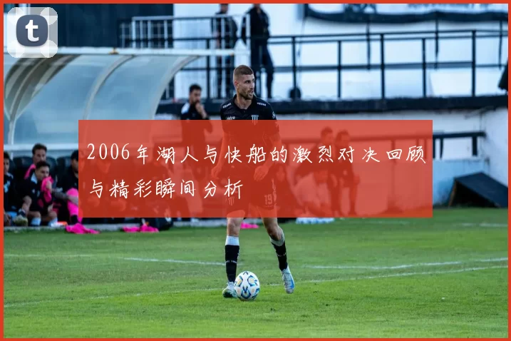 2006年湖人与快船的激烈对决回顾与精彩瞬间分析