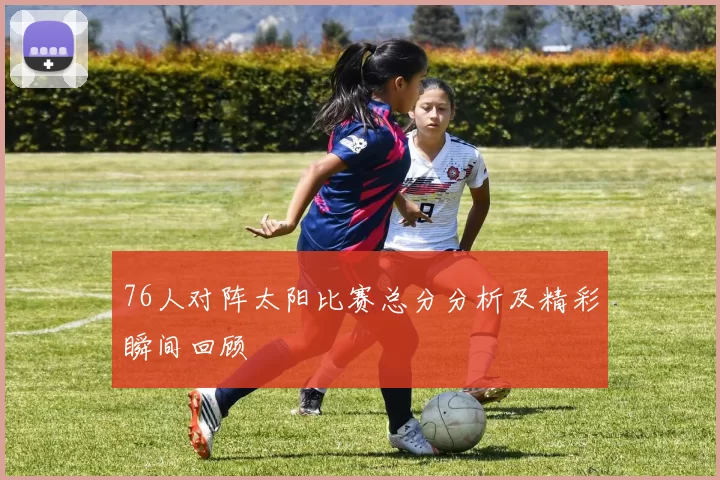 76人对阵太阳比赛总分分析及精彩瞬间回顾