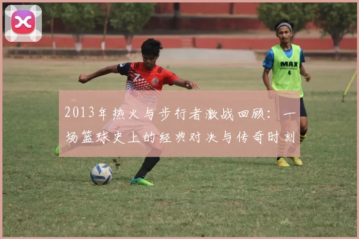 2013年热火与步行者激战回顾：一场篮球史上的经典对决与传奇时刻